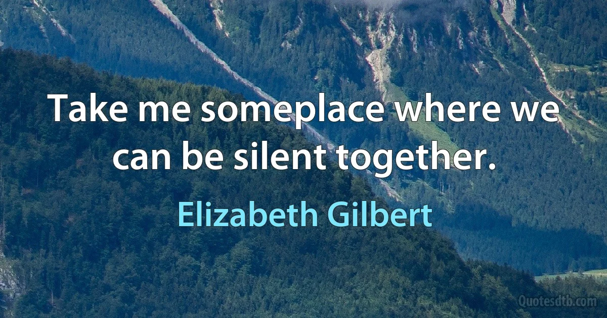 Take me someplace where we can be silent together. (Elizabeth Gilbert)