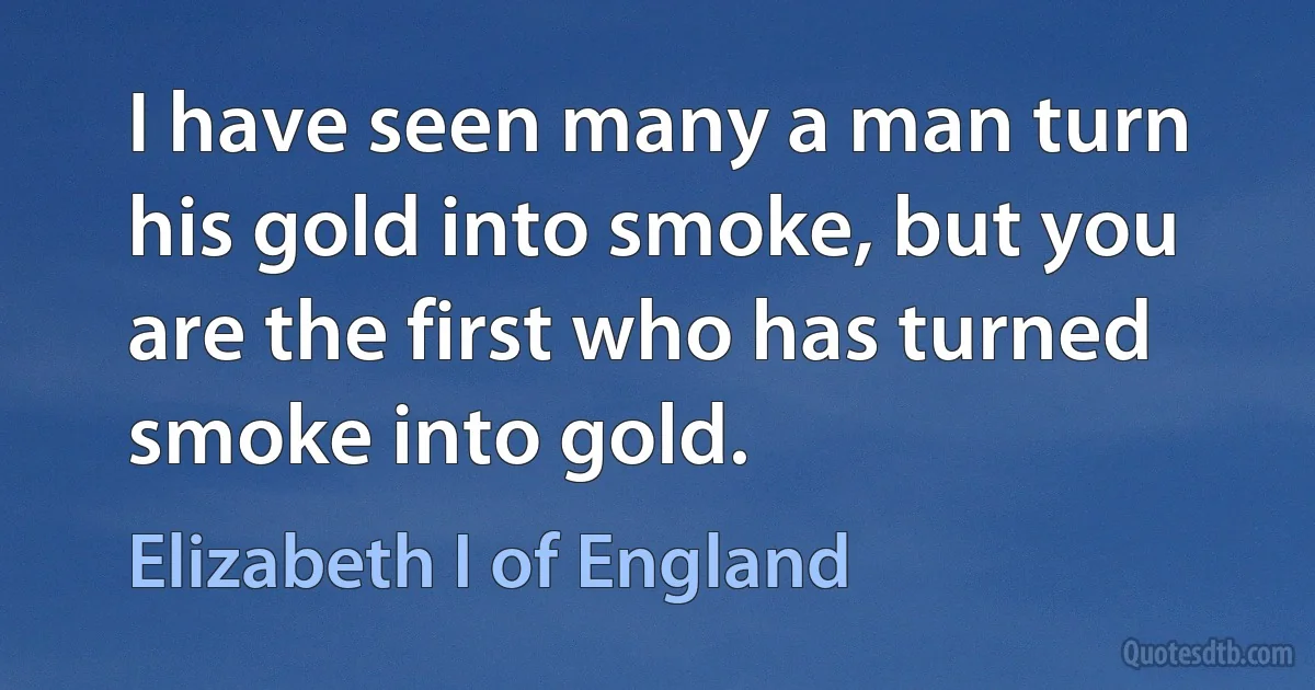 I have seen many a man turn his gold into smoke, but you are the first who has turned smoke into gold. (Elizabeth I of England)