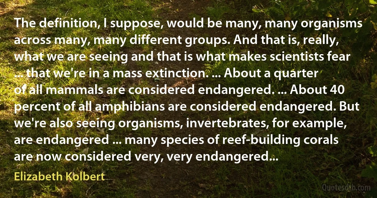 The definition, I suppose, would be many, many organisms across many, many different groups. And that is, really, what we are seeing and that is what makes scientists fear ... that we're in a mass extinction. ... About a quarter of all mammals are considered endangered. ... About 40 percent of all amphibians are considered endangered. But we're also seeing organisms, invertebrates, for example, are endangered ... many species of reef-building corals are now considered very, very endangered... (Elizabeth Kolbert)