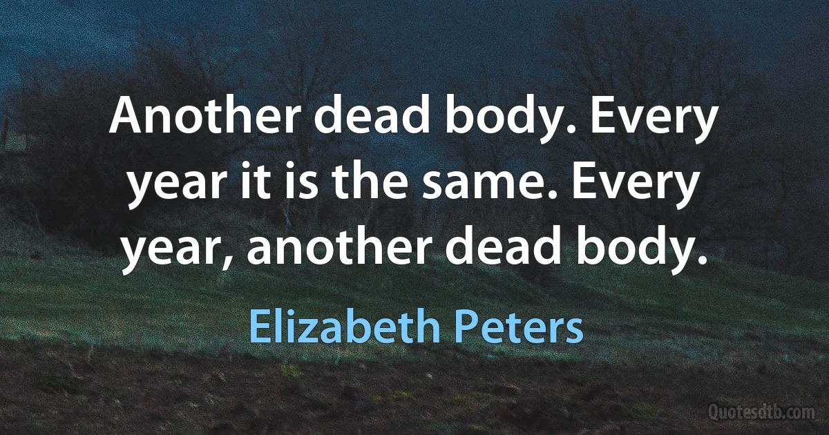 Another dead body. Every year it is the same. Every year, another dead body. (Elizabeth Peters)