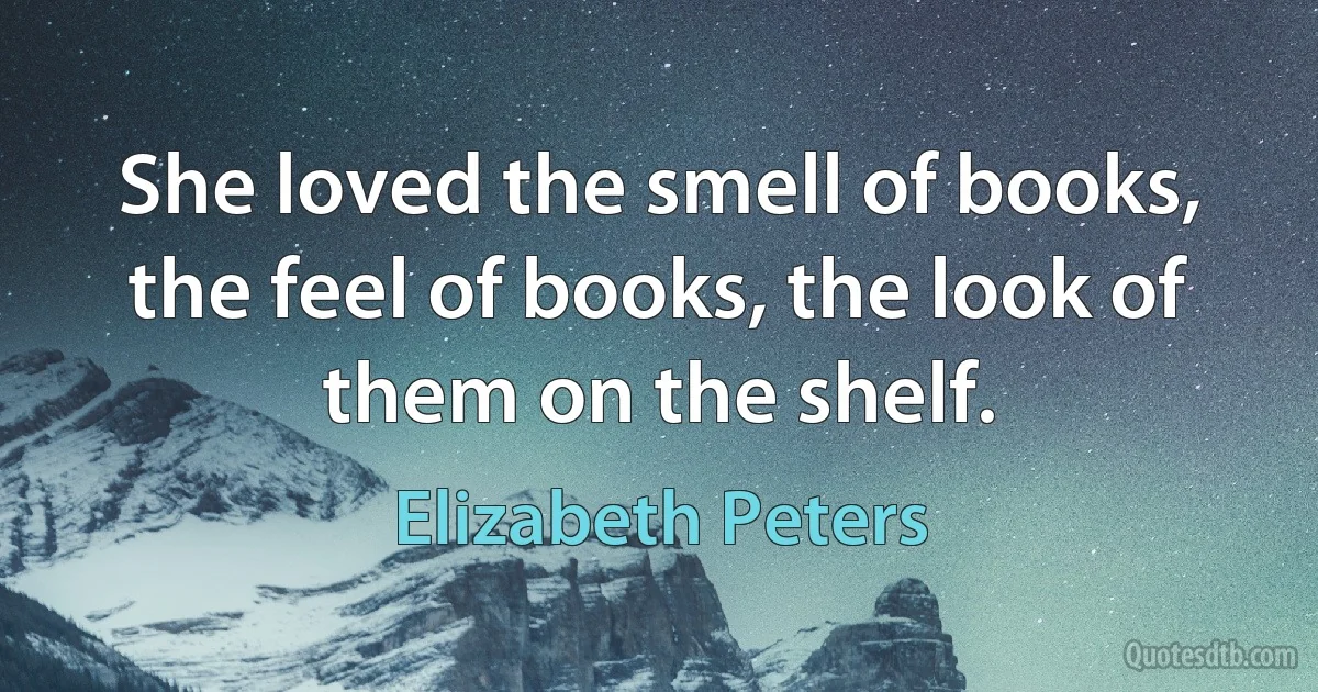 She loved the smell of books, the feel of books, the look of them on the shelf. (Elizabeth Peters)