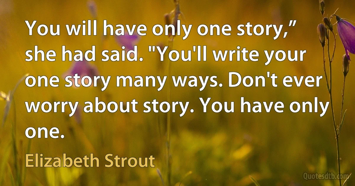 You will have only one story,” she had said. "You'll write your one story many ways. Don't ever worry about story. You have only one. (Elizabeth Strout)