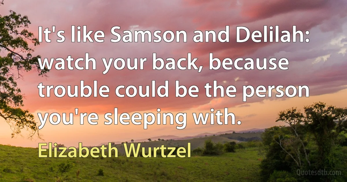 It's like Samson and Delilah: watch your back, because trouble could be the person you're sleeping with. (Elizabeth Wurtzel)