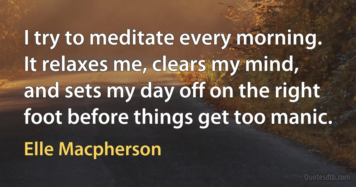 I try to meditate every morning. It relaxes me, clears my mind, and sets my day off on the right foot before things get too manic. (Elle Macpherson)