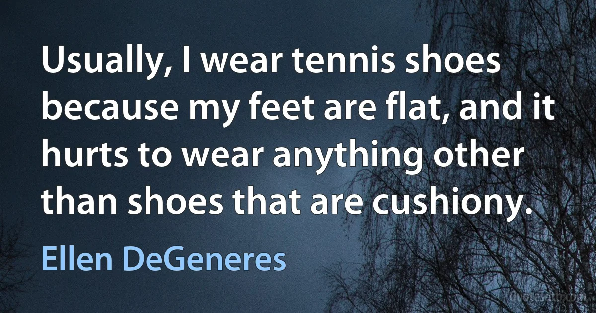 Usually, I wear tennis shoes because my feet are flat, and it hurts to wear anything other than shoes that are cushiony. (Ellen DeGeneres)