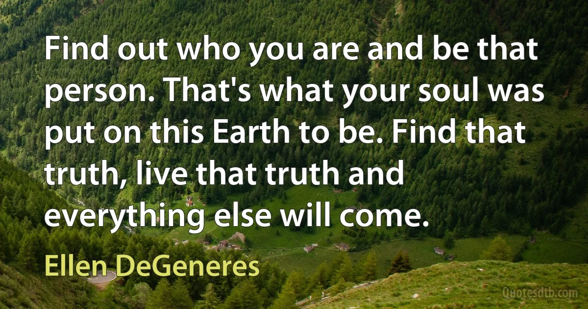 Find out who you are and be that person. That's what your soul was put on this Earth to be. Find that truth, live that truth and everything else will come. (Ellen DeGeneres)