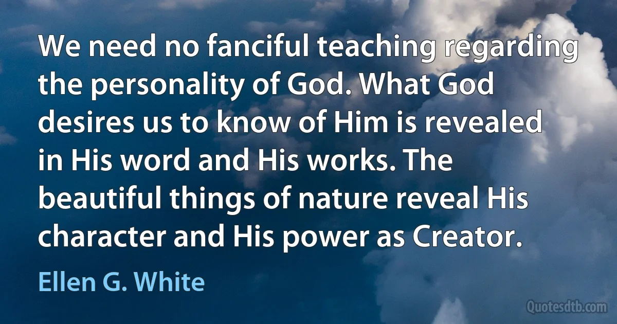 We need no fanciful teaching regarding the personality of God. What God desires us to know of Him is revealed in His word and His works. The beautiful things of nature reveal His character and His power as Creator. (Ellen G. White)