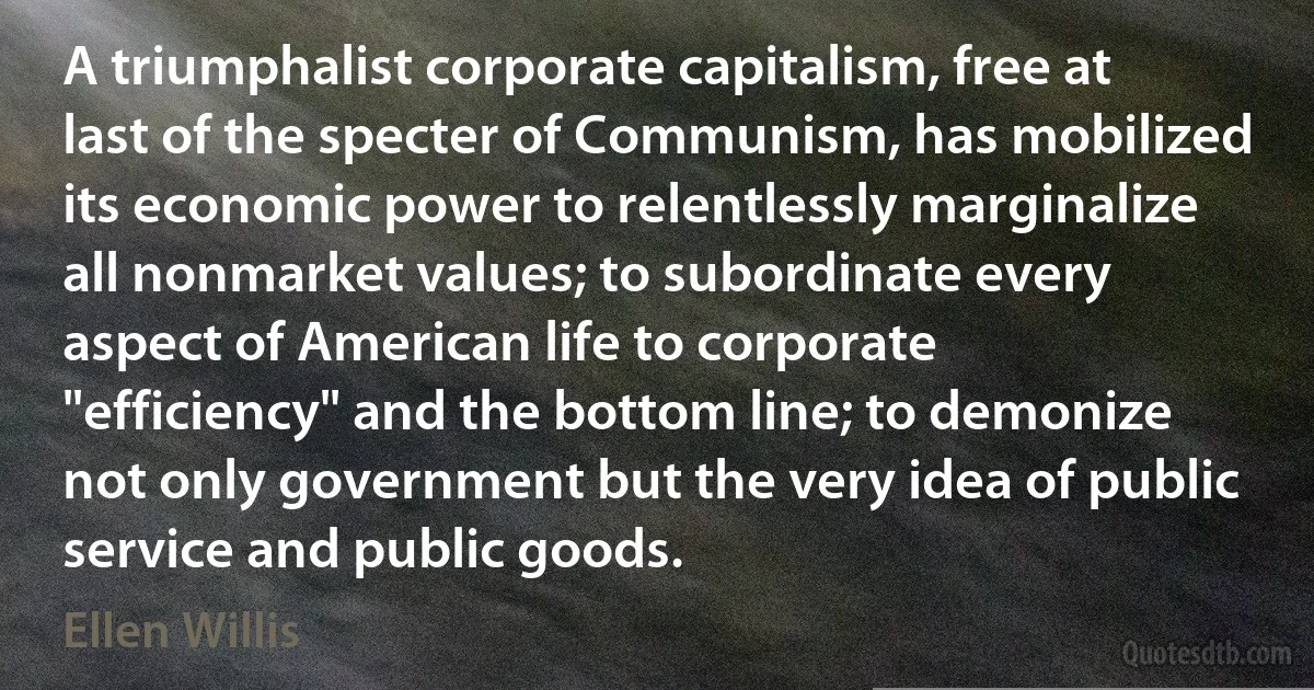 A triumphalist corporate capitalism, free at last of the specter of Communism, has mobilized its economic power to relentlessly marginalize all nonmarket values; to subordinate every aspect of American life to corporate "efficiency" and the bottom line; to demonize not only government but the very idea of public service and public goods. (Ellen Willis)