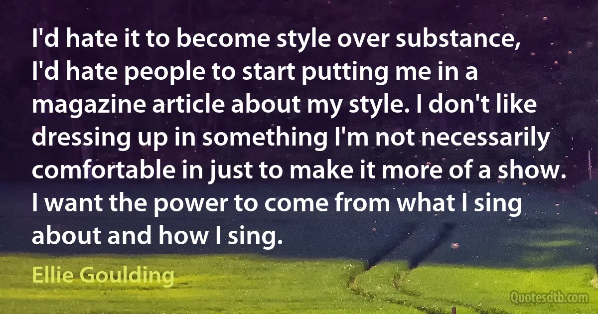 I'd hate it to become style over substance, I'd hate people to start putting me in a magazine article about my style. I don't like dressing up in something I'm not necessarily comfortable in just to make it more of a show. I want the power to come from what I sing about and how I sing. (Ellie Goulding)