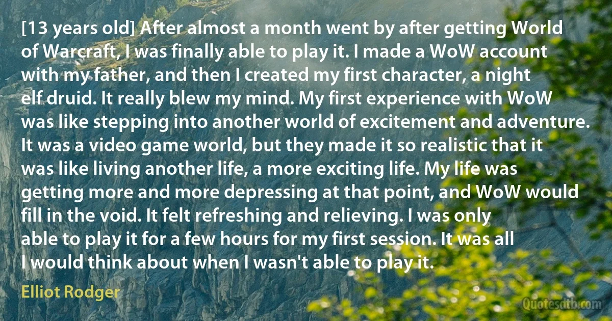 [13 years old] After almost a month went by after getting World of Warcraft, I was finally able to play it. I made a WoW account with my father, and then I created my first character, a night elf druid. It really blew my mind. My first experience with WoW was like stepping into another world of excitement and adventure. It was a video game world, but they made it so realistic that it was like living another life, a more exciting life. My life was getting more and more depressing at that point, and WoW would fill in the void. It felt refreshing and relieving. I was only able to play it for a few hours for my first session. It was all I would think about when I wasn't able to play it. (Elliot Rodger)