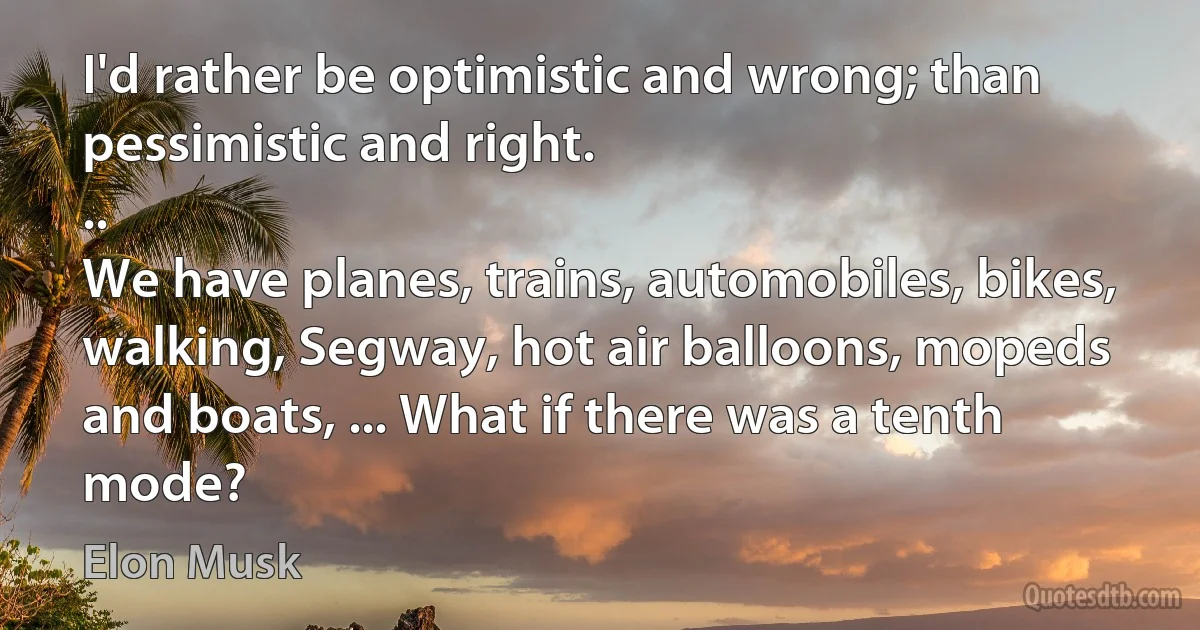 I'd rather be optimistic and wrong; than pessimistic and right.
..
We have planes, trains, automobiles, bikes, walking, Segway, hot air balloons, mopeds and boats, ... What if there was a tenth mode? (Elon Musk)