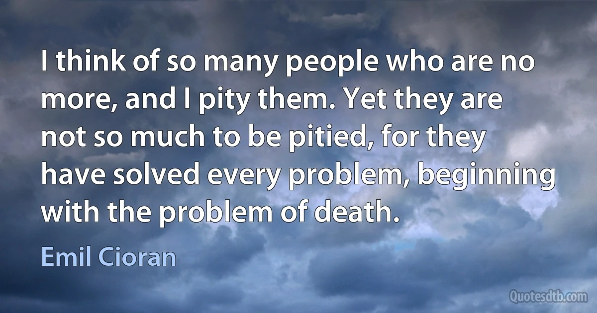 I think of so many people who are no more, and I pity them. Yet they are not so much to be pitied, for they have solved every problem, beginning with the problem of death. (Emil Cioran)