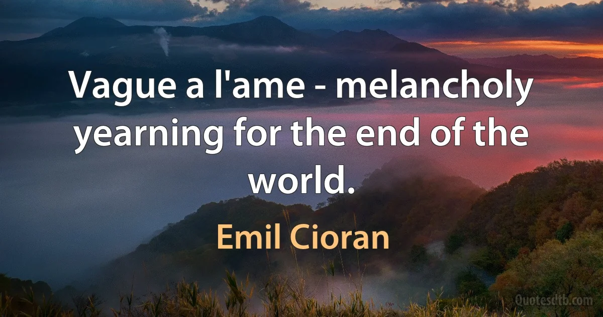 Vague a l'ame - melancholy yearning for the end of the world. (Emil Cioran)