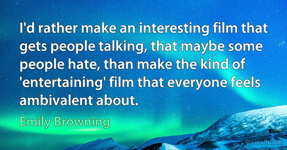 I'd rather make an interesting film that gets people talking, that maybe some people hate, than make the kind of 'entertaining' film that everyone feels ambivalent about. (Emily Browning)