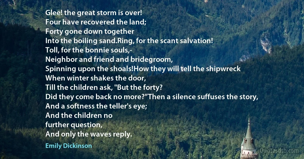 Glee! the great storm is over!
Four have recovered the land;
Forty gone down together
Into the boiling sand.Ring, for the scant salvation!
Toll, for the bonnie souls,-
Neighbor and friend and bridegroom,
Spinning upon the shoals!How they will tell the shipwreck
When winter shakes the door,
Till the children ask, "But the forty?
Did they come back no more?”Then a silence suffuses the story,	
And a softness the teller's eye;
And the children no
further question,
And only the waves reply. (Emily Dickinson)