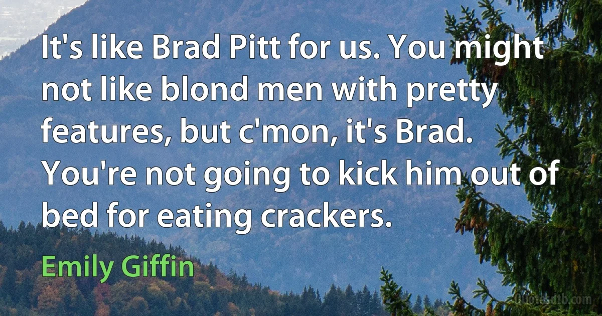 It's like Brad Pitt for us. You might not like blond men with pretty features, but c'mon, it's Brad. You're not going to kick him out of bed for eating crackers. (Emily Giffin)