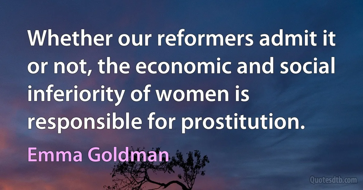 Whether our reformers admit it or not, the economic and social inferiority of women is responsible for prostitution. (Emma Goldman)