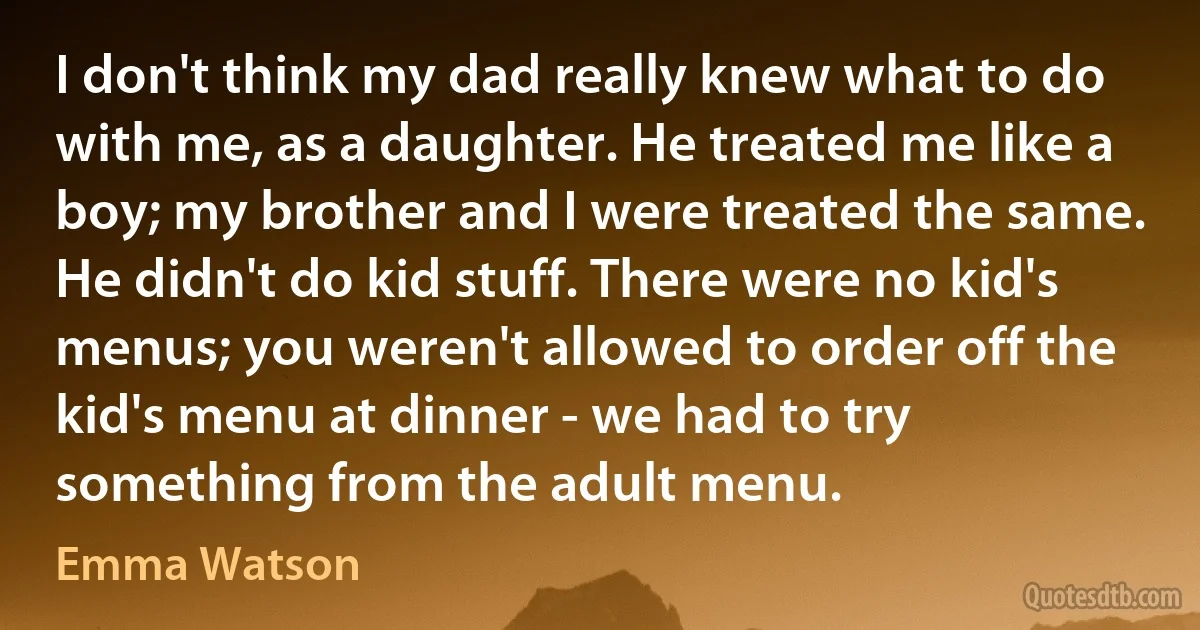 I don't think my dad really knew what to do with me, as a daughter. He treated me like a boy; my brother and I were treated the same. He didn't do kid stuff. There were no kid's menus; you weren't allowed to order off the kid's menu at dinner - we had to try something from the adult menu. (Emma Watson)