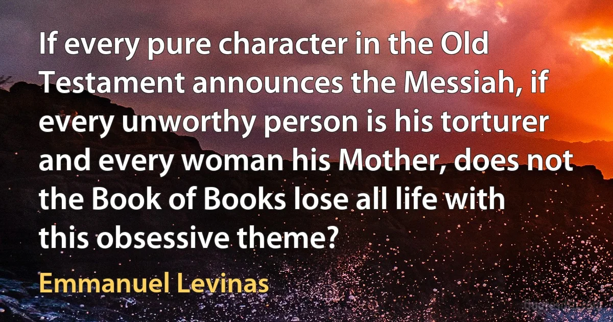 If every pure character in the Old Testament announces the Messiah, if every unworthy person is his torturer and every woman his Mother, does not the Book of Books lose all life with this obsessive theme? (Emmanuel Levinas)