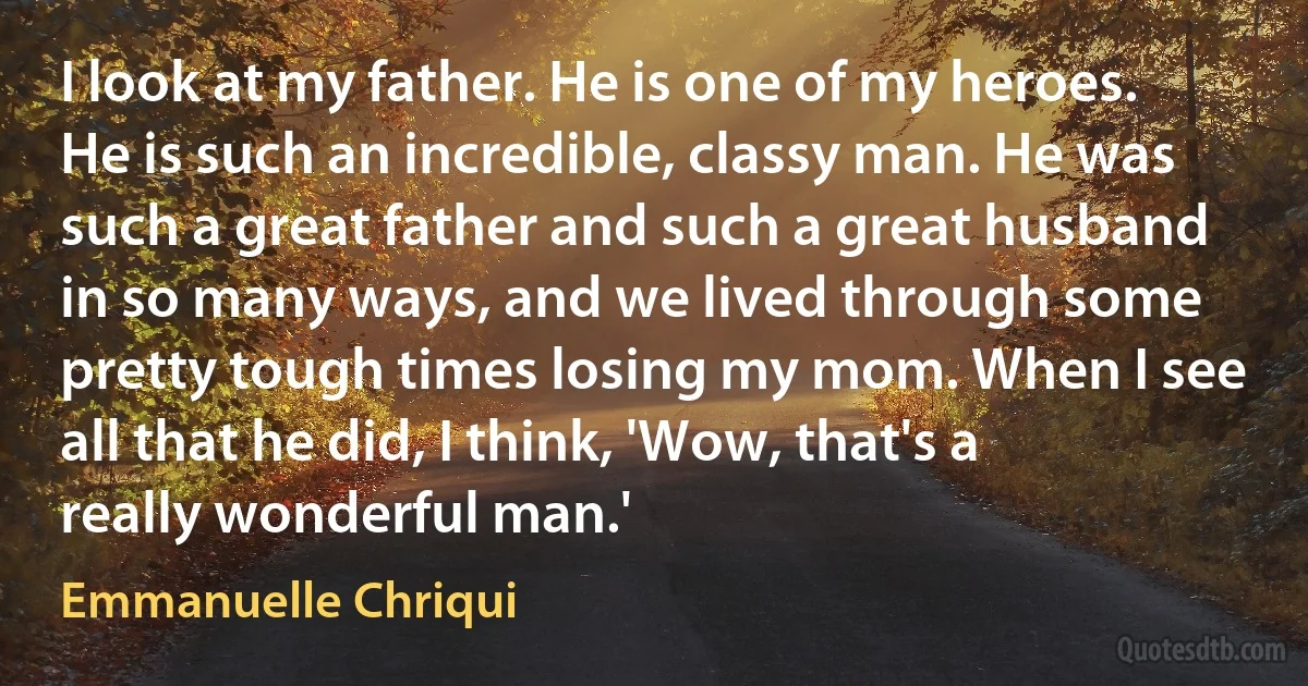 I look at my father. He is one of my heroes. He is such an incredible, classy man. He was such a great father and such a great husband in so many ways, and we lived through some pretty tough times losing my mom. When I see all that he did, I think, 'Wow, that's a really wonderful man.' (Emmanuelle Chriqui)