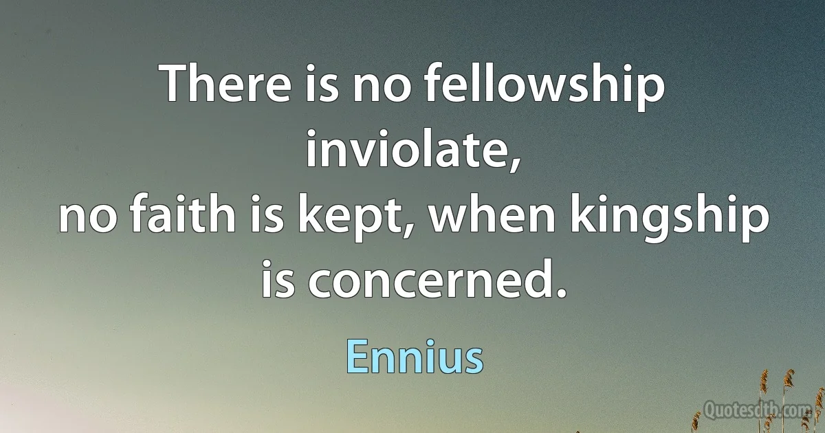 There is no fellowship inviolate,
no faith is kept, when kingship is concerned. (Ennius)