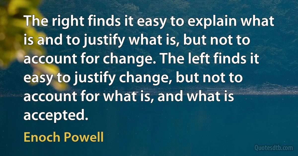 The right finds it easy to explain what is and to justify what is, but not to account for change. The left finds it easy to justify change, but not to account for what is, and what is accepted. (Enoch Powell)