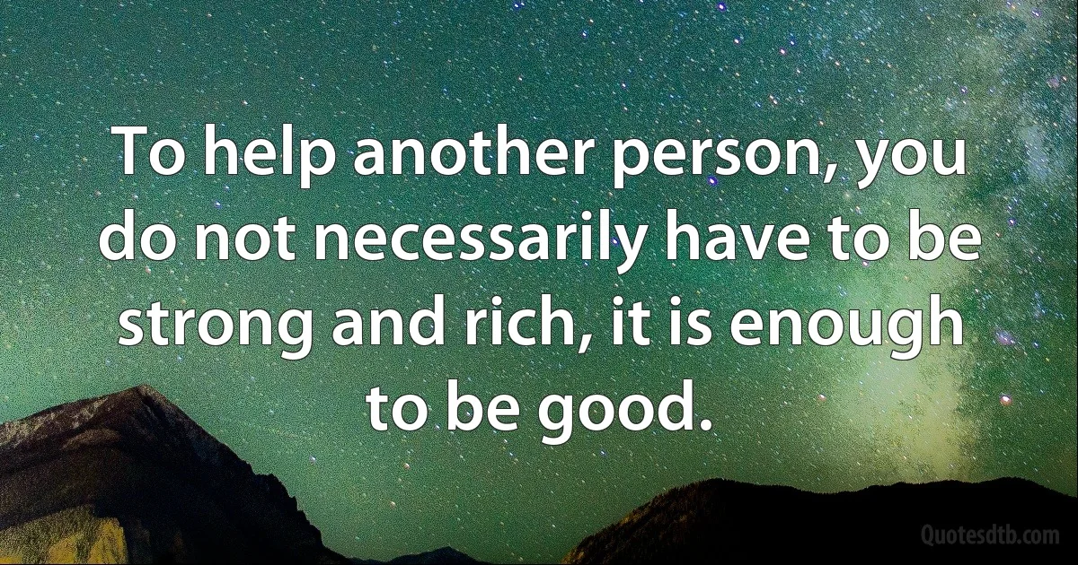 To help another person, you do not necessarily have to be strong and rich, it is enough to be good. (INZ EN)