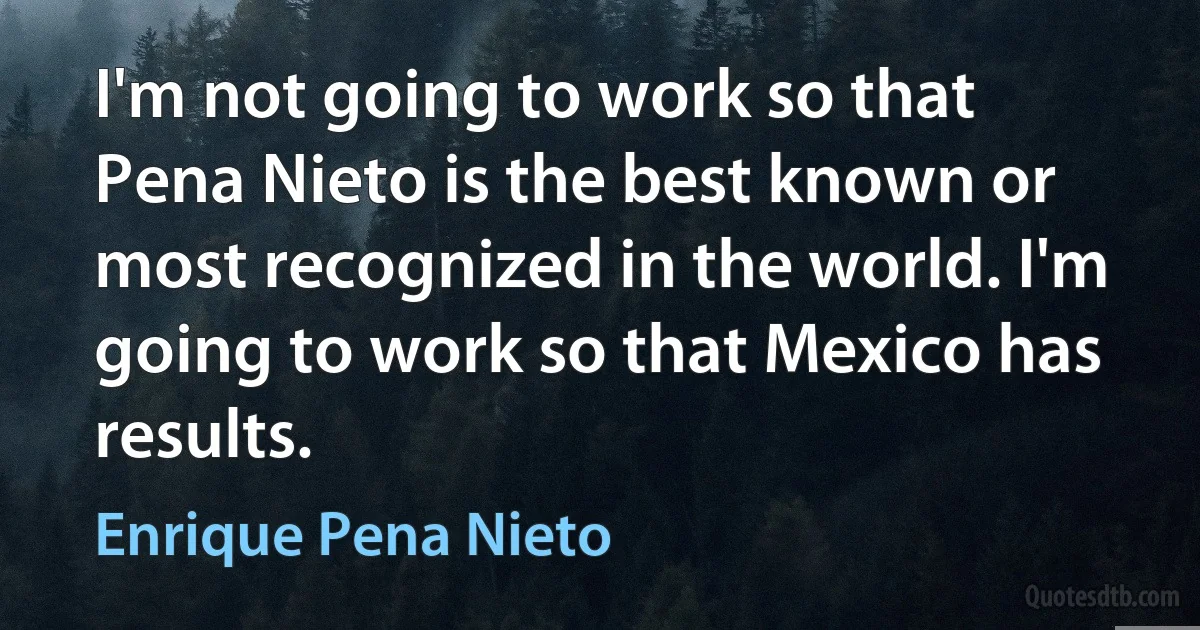 I'm not going to work so that Pena Nieto is the best known or most recognized in the world. I'm going to work so that Mexico has results. (Enrique Pena Nieto)