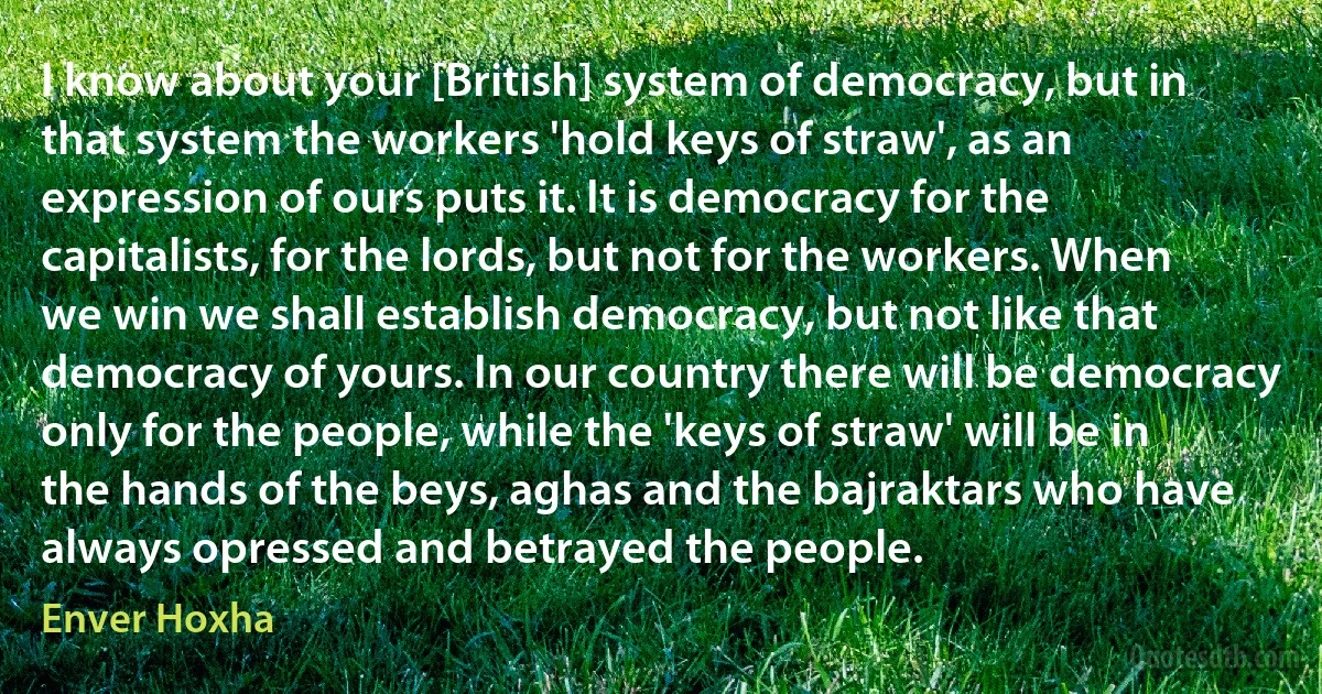 I know about your [British] system of democracy, but in that system the workers 'hold keys of straw', as an expression of ours puts it. It is democracy for the capitalists, for the lords, but not for the workers. When we win we shall establish democracy, but not like that democracy of yours. In our country there will be democracy only for the people, while the 'keys of straw' will be in the hands of the beys, aghas and the bajraktars who have always opressed and betrayed the people. (Enver Hoxha)