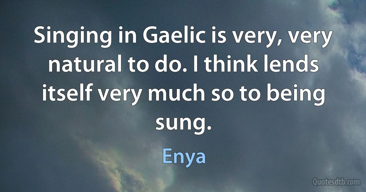 Singing in Gaelic is very, very natural to do. I think lends itself very much so to being sung. (Enya)