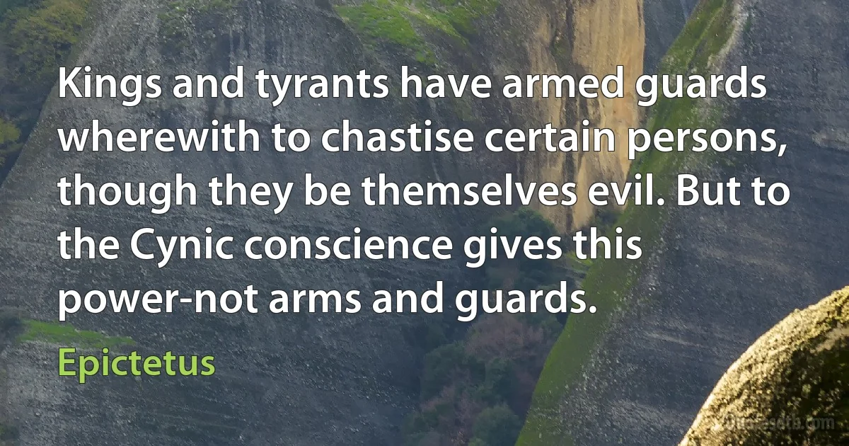 Kings and tyrants have armed guards wherewith to chastise certain persons, though they be themselves evil. But to the Cynic conscience gives this power-not arms and guards. (Epictetus)