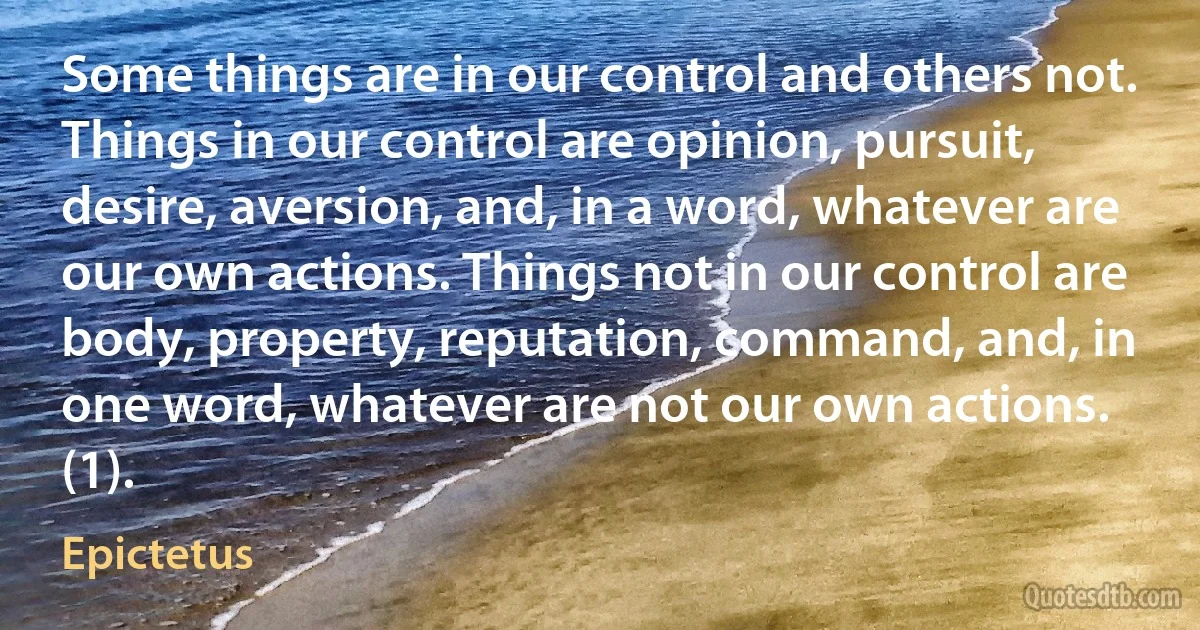 Some things are in our control and others not. Things in our control are opinion, pursuit, desire, aversion, and, in a word, whatever are our own actions. Things not in our control are body, property, reputation, command, and, in one word, whatever are not our own actions. (1). (Epictetus)