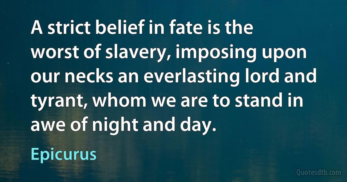 A strict belief in fate is the worst of slavery, imposing upon our necks an everlasting lord and tyrant, whom we are to stand in awe of night and day. (Epicurus)