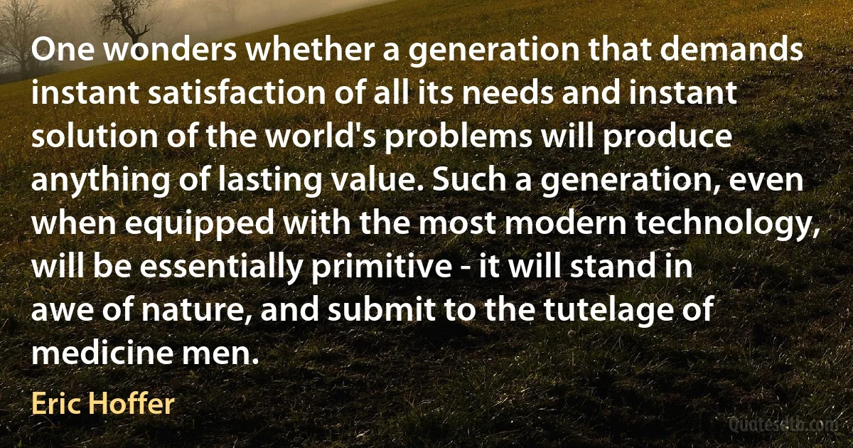 One wonders whether a generation that demands instant satisfaction of all its needs and instant solution of the world's problems will produce anything of lasting value. Such a generation, even when equipped with the most modern technology, will be essentially primitive - it will stand in awe of nature, and submit to the tutelage of medicine men. (Eric Hoffer)