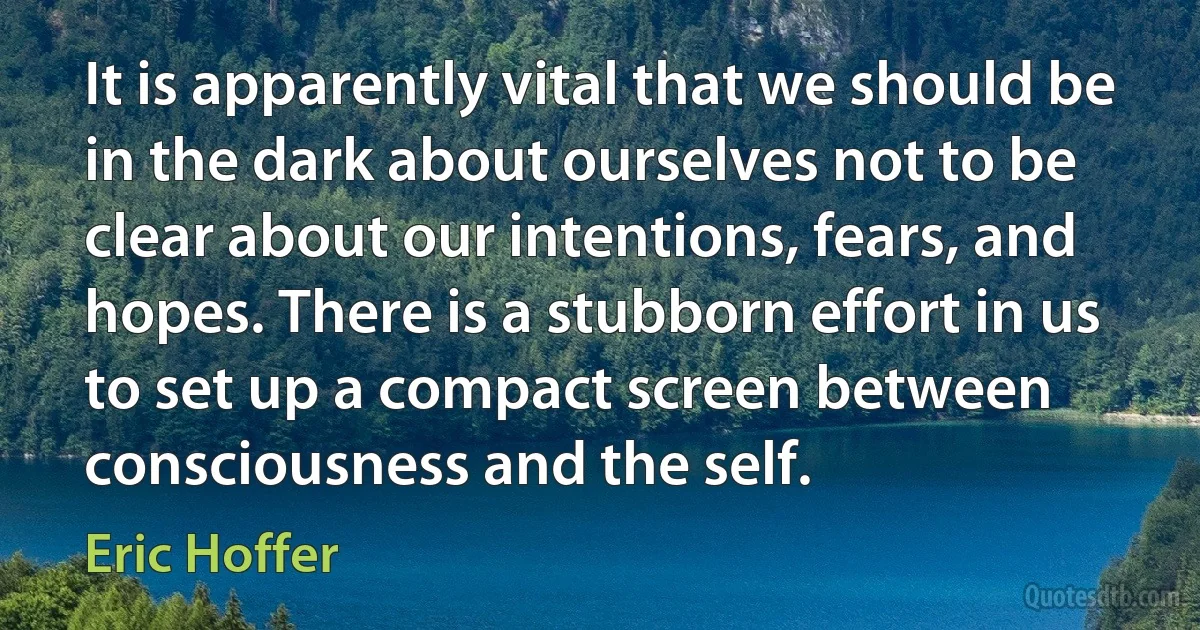 It is apparently vital that we should be in the dark about ourselves not to be clear about our intentions, fears, and hopes. There is a stubborn effort in us to set up a compact screen between consciousness and the self. (Eric Hoffer)