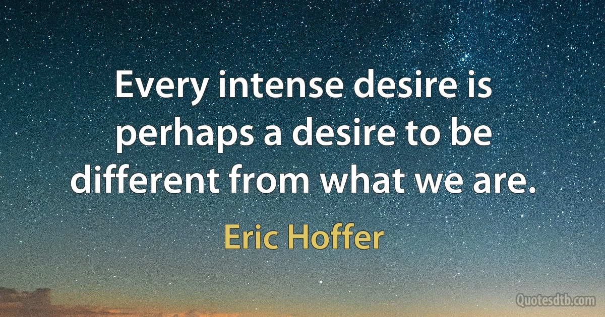 Every intense desire is perhaps a desire to be different from what we are. (Eric Hoffer)