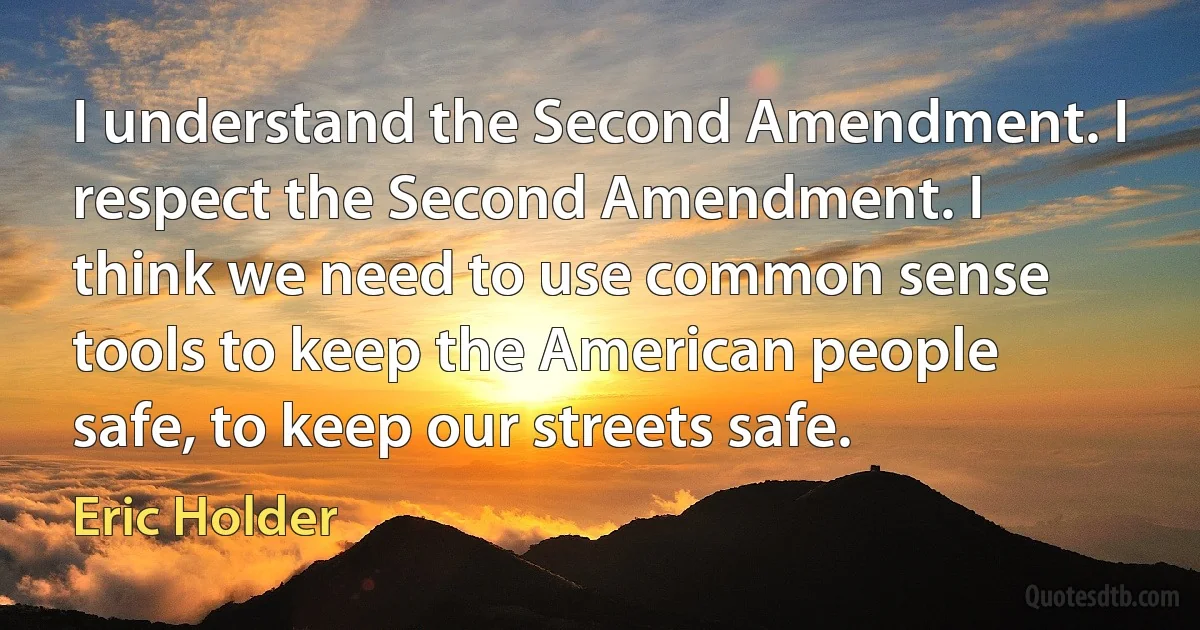 I understand the Second Amendment. I respect the Second Amendment. I think we need to use common sense tools to keep the American people safe, to keep our streets safe. (Eric Holder)