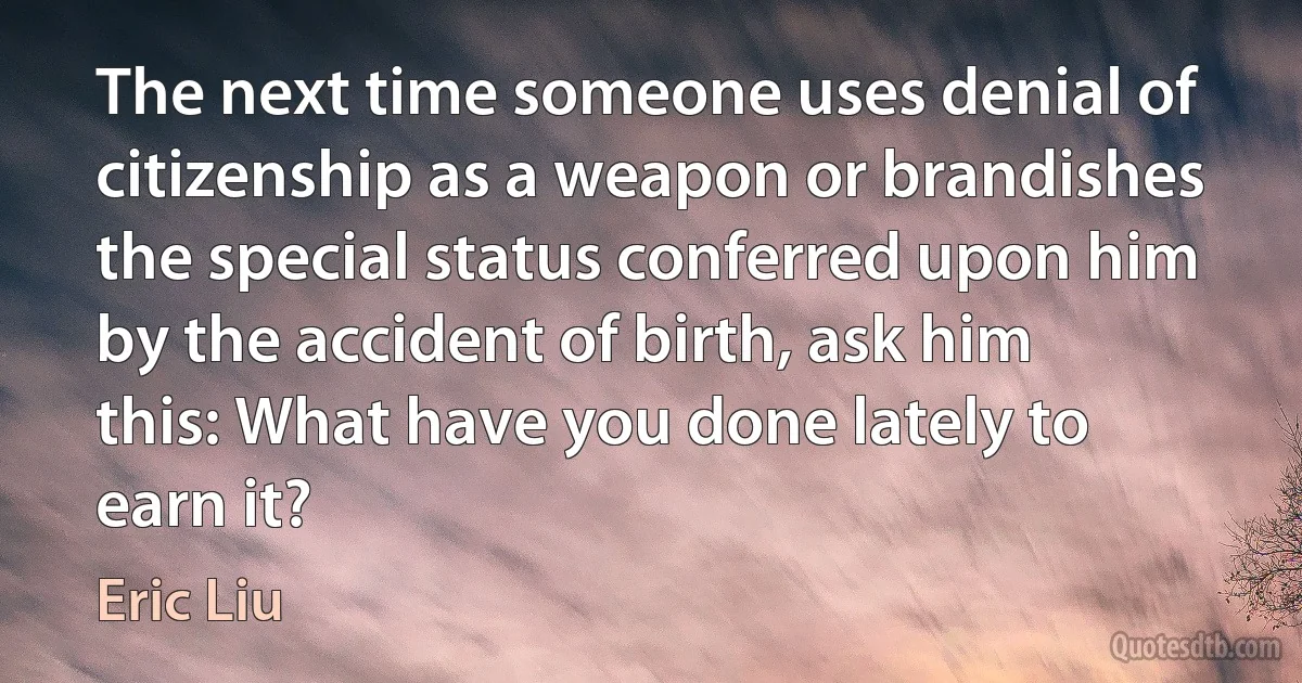 The next time someone uses denial of citizenship as a weapon or brandishes the special status conferred upon him by the accident of birth, ask him this: What have you done lately to earn it? (Eric Liu)