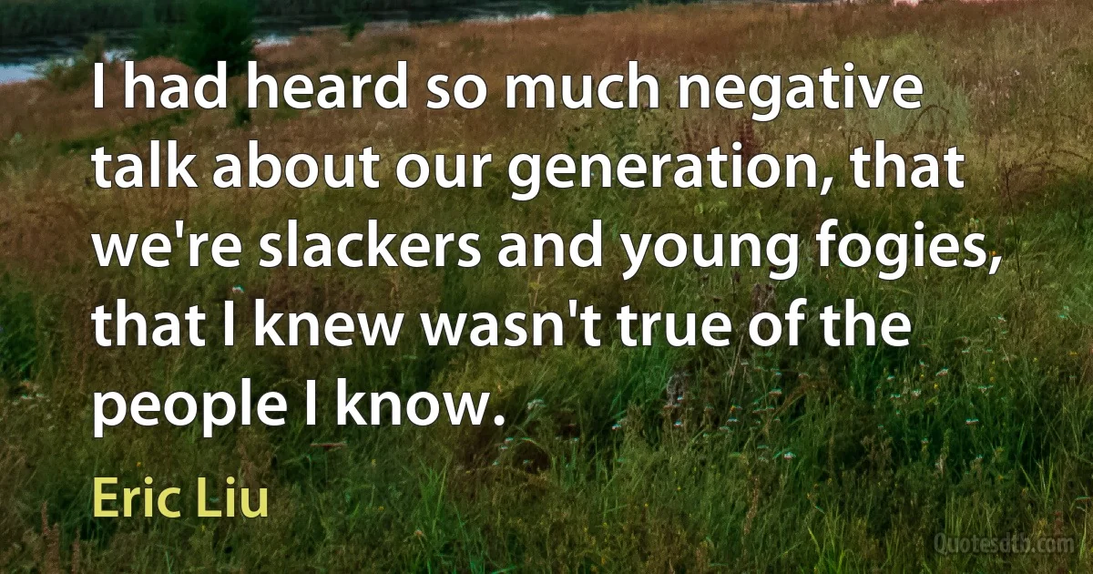 I had heard so much negative talk about our generation, that we're slackers and young fogies, that I knew wasn't true of the people I know. (Eric Liu)