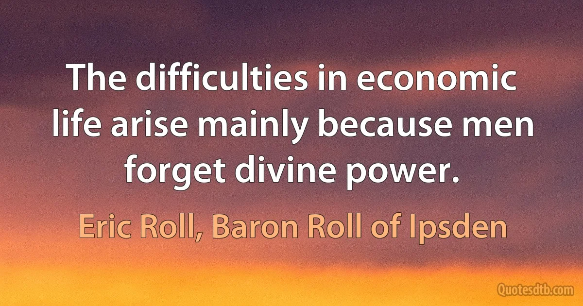 The difficulties in economic life arise mainly because men forget divine power. (Eric Roll, Baron Roll of Ipsden)