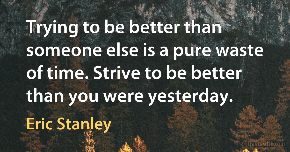 Trying to be better than someone else is a pure waste of time. Strive to be better than you were yesterday. (Eric Stanley)