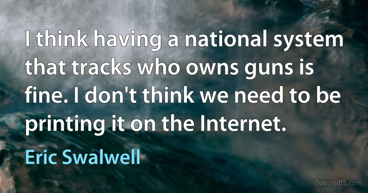 I think having a national system that tracks who owns guns is fine. I don't think we need to be printing it on the Internet. (Eric Swalwell)