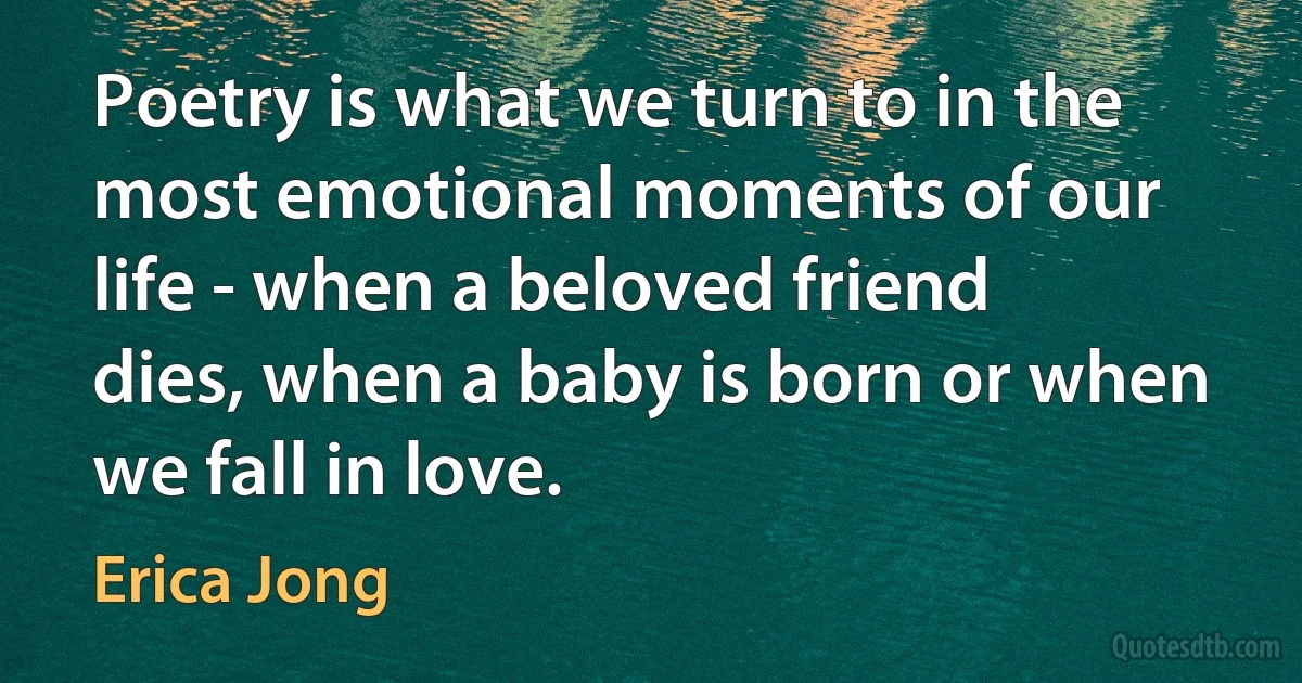 Poetry is what we turn to in the most emotional moments of our life - when a beloved friend dies, when a baby is born or when we fall in love. (Erica Jong)