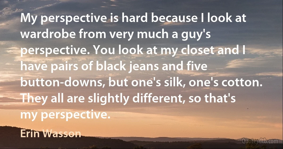 My perspective is hard because I look at wardrobe from very much a guy's perspective. You look at my closet and I have pairs of black jeans and five button-downs, but one's silk, one's cotton. They all are slightly different, so that's my perspective. (Erin Wasson)