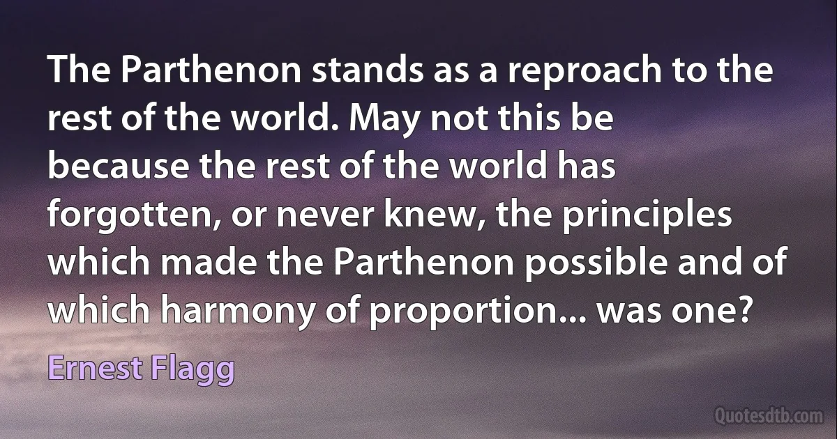 The Parthenon stands as a reproach to the rest of the world. May not this be because the rest of the world has forgotten, or never knew, the principles which made the Parthenon possible and of which harmony of proportion... was one? (Ernest Flagg)