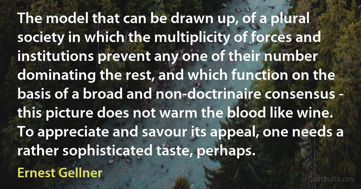 The model that can be drawn up, of a plural society in which the multiplicity of forces and institutions prevent any one of their number dominating the rest, and which function on the basis of a broad and non-doctrinaire consensus - this picture does not warm the blood like wine. To appreciate and savour its appeal, one needs a rather sophisticated taste, perhaps. (Ernest Gellner)