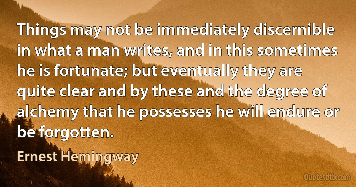 Things may not be immediately discernible in what a man writes, and in this sometimes he is fortunate; but eventually they are quite clear and by these and the degree of alchemy that he possesses he will endure or be forgotten. (Ernest Hemingway)