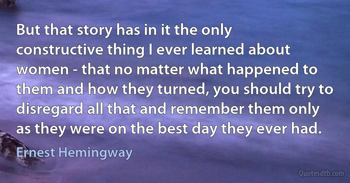 But that story has in it the only constructive thing I ever learned about women - that no matter what happened to them and how they turned, you should try to disregard all that and remember them only as they were on the best day they ever had. (Ernest Hemingway)