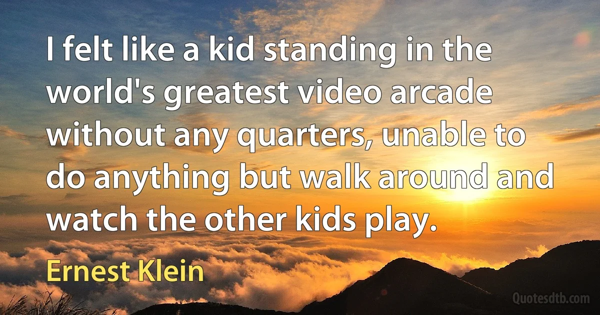 I felt like a kid standing in the world's greatest video arcade without any quarters, unable to do anything but walk around and watch the other kids play. (Ernest Klein)