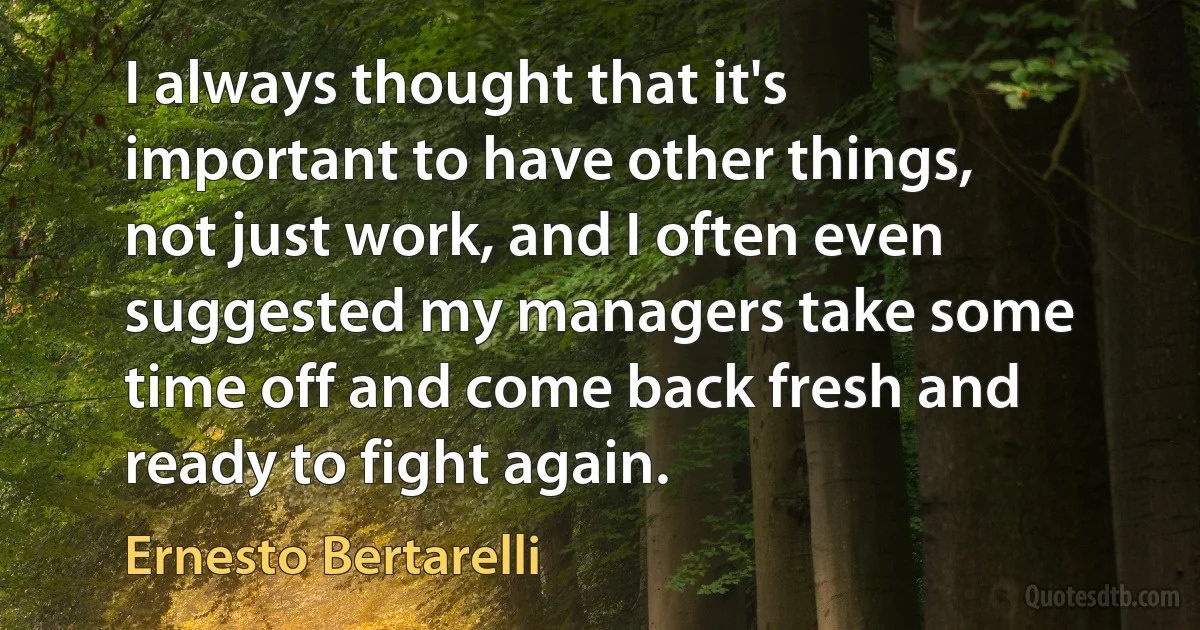 I always thought that it's important to have other things, not just work, and I often even suggested my managers take some time off and come back fresh and ready to fight again. (Ernesto Bertarelli)